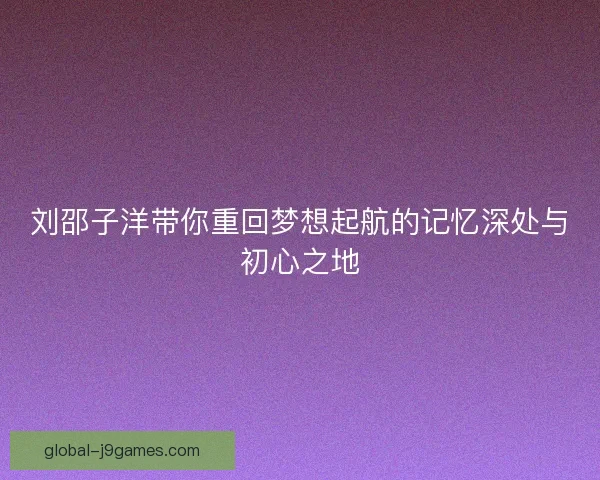 刘邵子洋带你重回梦想起航的记忆深处与初心之地